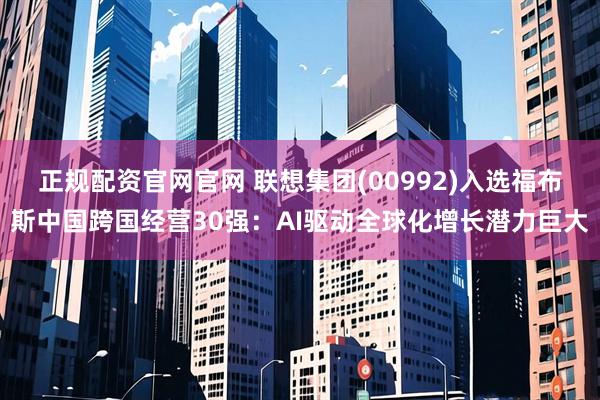 正规配资官网官网 联想集团(00992)入选福布斯中国跨国经营30强：AI驱动全球化增长潜力巨大