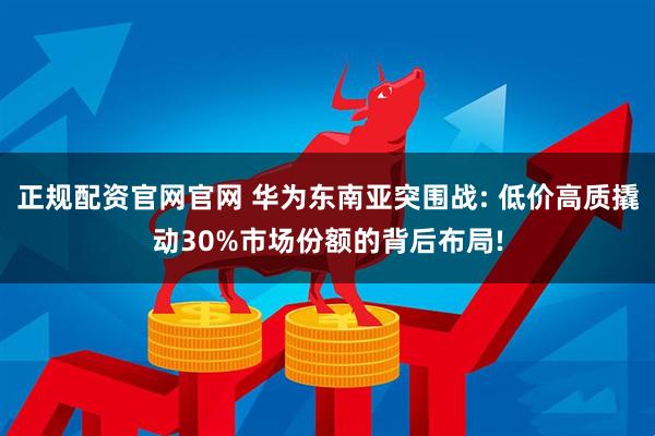 正规配资官网官网 华为东南亚突围战: 低价高质撬动30%市场份额的背后布局!