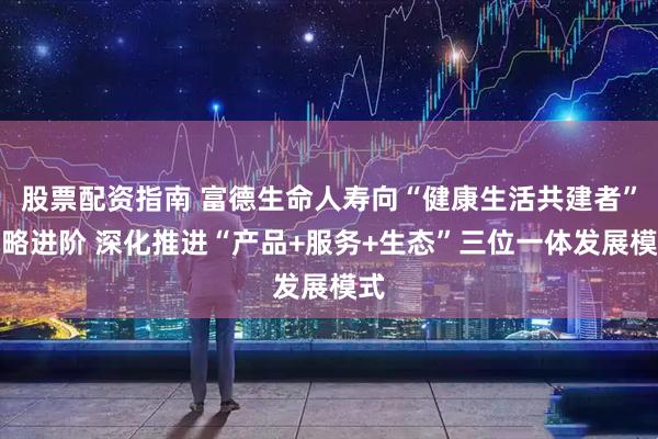 股票配资指南 富德生命人寿向“健康生活共建者”战略进阶 深化推进“产品+服务+生态”三位一体发展模式